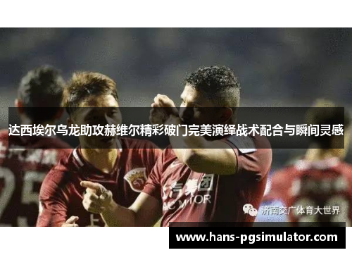 达西埃尔乌龙助攻赫维尔精彩破门完美演绎战术配合与瞬间灵感 达西埃尔乌龙助攻赫维尔精彩破门完美演绎战术配合与瞬间灵感