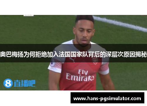 奥巴梅扬为何拒绝加入法国国家队背后的深层次原因揭秘