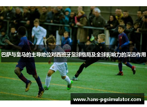 巴萨与皇马的主导地位对西班牙足球格局及全球影响力的深远作用