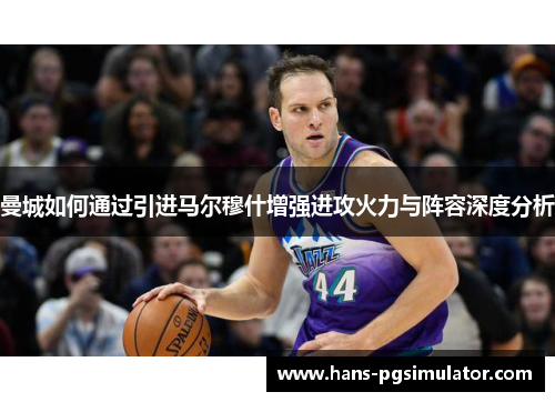 曼城如何通过引进马尔穆什增强进攻火力与阵容深度分析