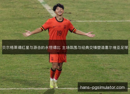 贝尔格莱德红星与游击的永恒德比 主场氛围与经典交锋塑造塞尔维亚足球